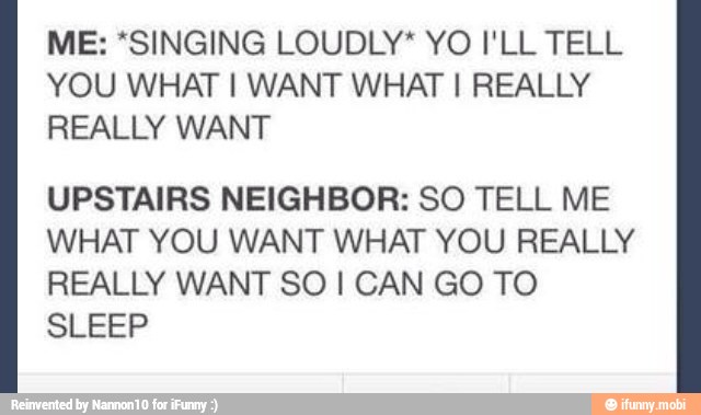 ME: *SINGING LOUDLY* YO I'LL TELL
YOU WHAT I WANT WHAT I REALLY
REALLY WANT
UPSTAIRS NEIGHBOR: SO TELL ME
WHAT YOU WANT WHAT YOU REALLY
REALLY WANT SO I CAN GO TO
SLEEP