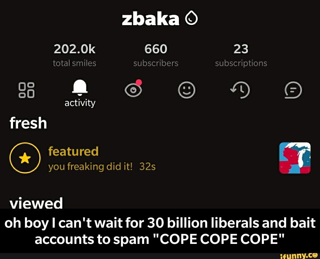 zbaka
202.0k 660 23 total smiles subscribers subscriptions activity fresh featured you freaking did it! viewed
oh boy I can't wait for 30 billion liberals and bait accounts to spam "COPE COPE COPE" - oh boy I can't wait for 30 billion liberals and bait accounts to spam "COPE COPE COPE"