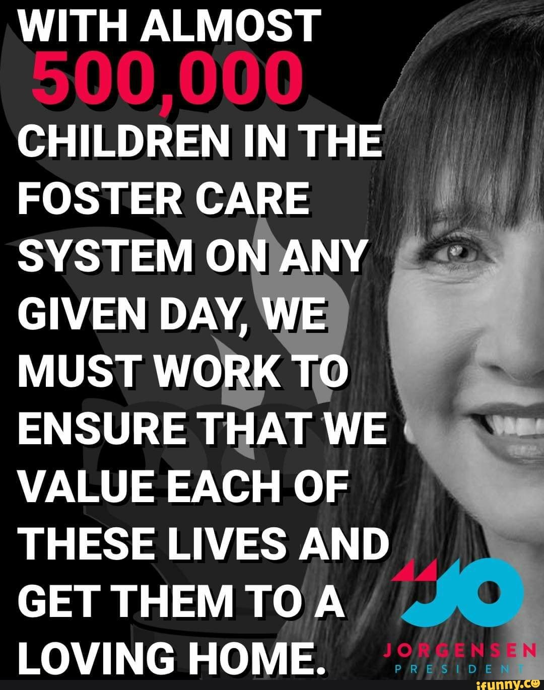 WITH ALMOST
CHILDREN IN THE
FOSTER CARE
4
SYSTEM O Y Es
GIVEN DAY,
MUST WO
ENSURE THAT WE
VALUE EACH OF
THESE LIVES AND
GET THEM TO A
LOVING HOME.