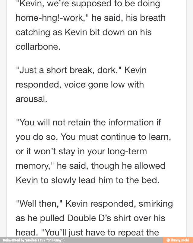 "Kevin, we're supposed to be doing
home-hng!-work," he said, his breath
catching as Kevin bit down on his
collarbone.
"Just a short break, dork," Kevin
responded, voice gone low with
arousal.
"You will not retain the information if
you do so. You must continue to learn,
or it won't stay in your long-term
memory," he said, though he allowed
Kevin to slowly lead him to the bed.
"Well then," Kevin responded, smirking
as he pulled Double D's shirt over his
head. "You'll just have to repeat the