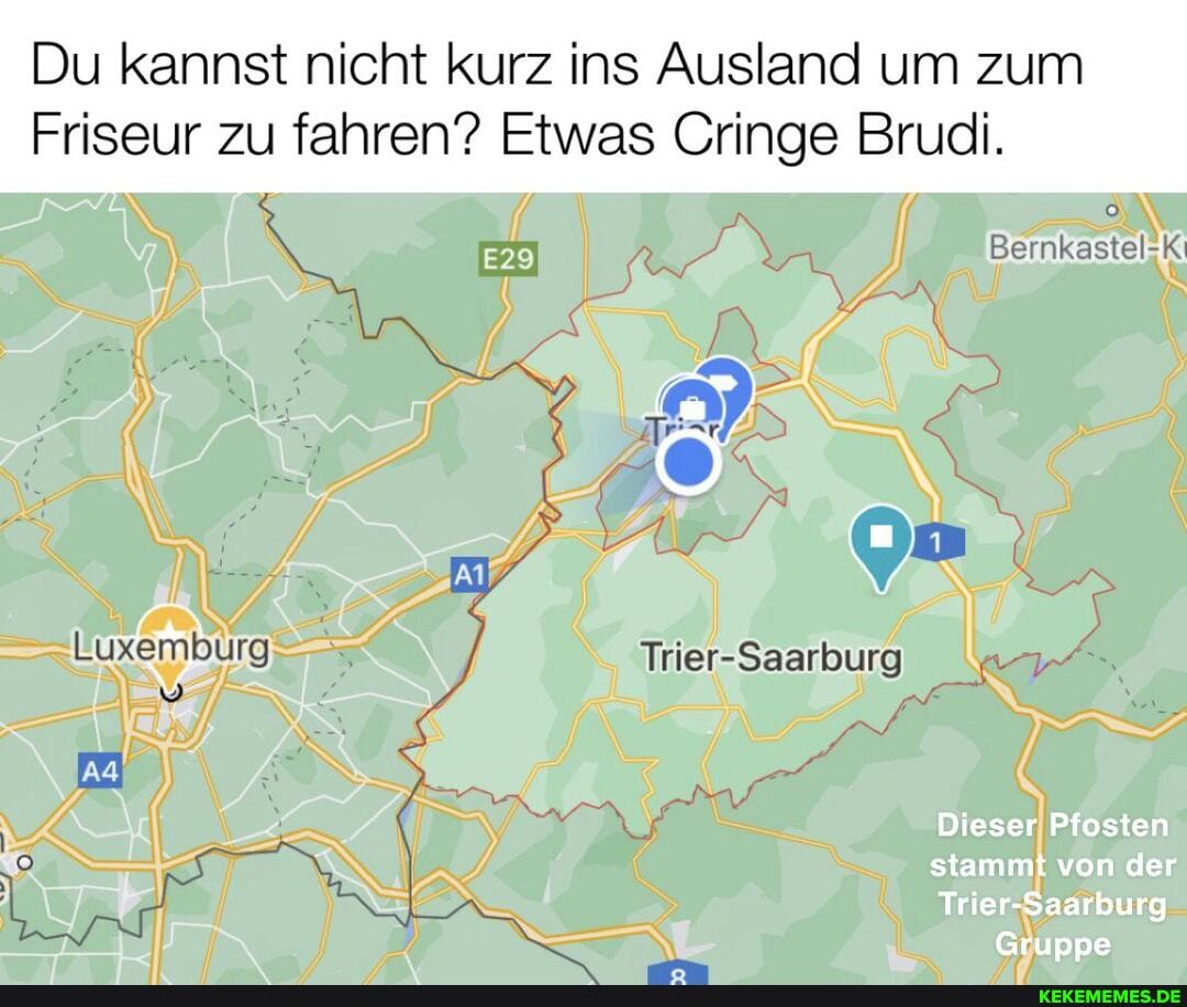 Du kannst nicht kurz ins Ausland um zum
Bernkastel-X
Friseur zu fahren? Etwas Cringe Brudi.
NS
"st ya !
Irker-Saarburg
Dieser Pfosten
stammt von der
Trier-Saarburg
Gruppe
