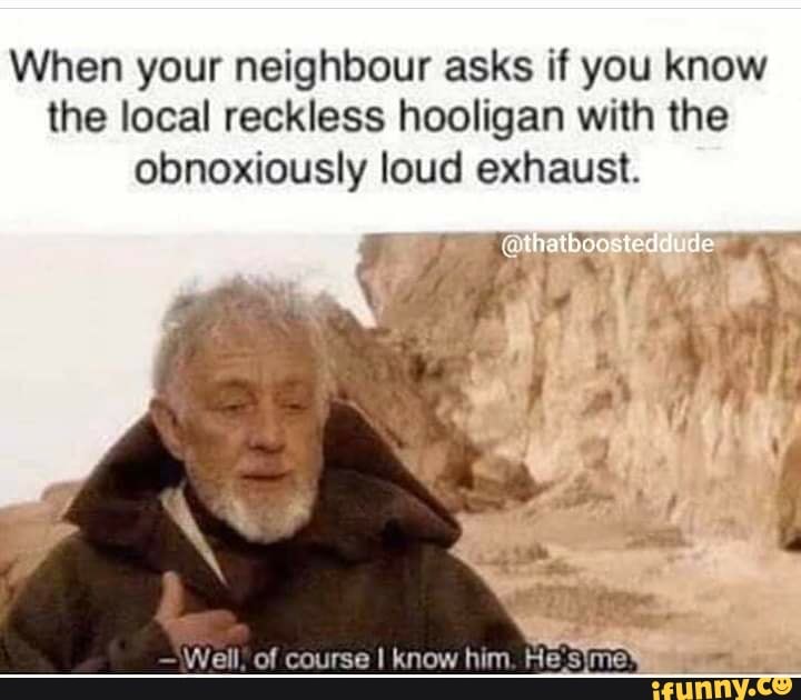 When your neighbour asks if you know
the local reckless hooligan with the
obnoxiously loud exhaust.