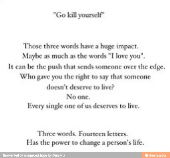 "Go kill yourself"
Those three words have a
huge impact.
Maybe as
much as
the words "I love you".
It can
be the push that sends someone over
the edge.
Who gave you the right to say that someone
doesn't deserve to live?
No one.
Every single onc
of us
deserves to live.
Three words, Fourteen letters.
Has the power to change a
person's life.