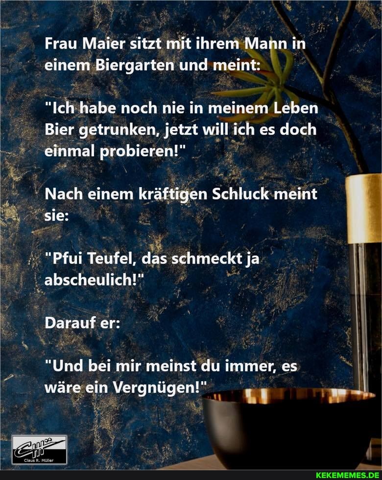 Frau Maler sitzt mit ihrem Marn in einem Biergarten und meint:
"Ich habe noch nie in meinem Leben
Bier getrunken, jetzt will ich es doch
einmal probieren!"
Nach einem kräftigen Schluck meint sie:
"Pfui Teufel, das schmeckt ja abscheulich!"
Darauf er:
"Und bei mir meinst du immer, es wäre ein Vergnügen!"