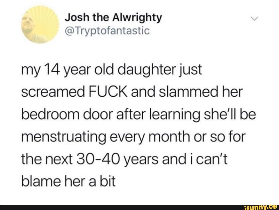 my 14 year old daughter just
screamed FUCK and slammed her
bedroom door after learning she'll be
menstruating every month or so for
the next 30-40 years and i can't
blame her a bit