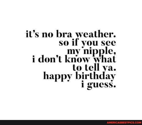 It's no bra weather. so you see my nipple, i don't know what to tell ya. happy birthday i guess. - America's best pics and videos