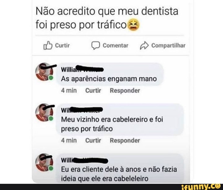 Não acredito que meu dentista foi preso por tráfico &2
Curtir Comentar Compartilhar
willia
As aparências enganam mano mim Curtir Responder
Meu vizinho era cabelereiro e foi preso por tráfico
min Curtir Responder
Eu era cliente dele à anos e não fazia ideia que ele era cabeleleiro