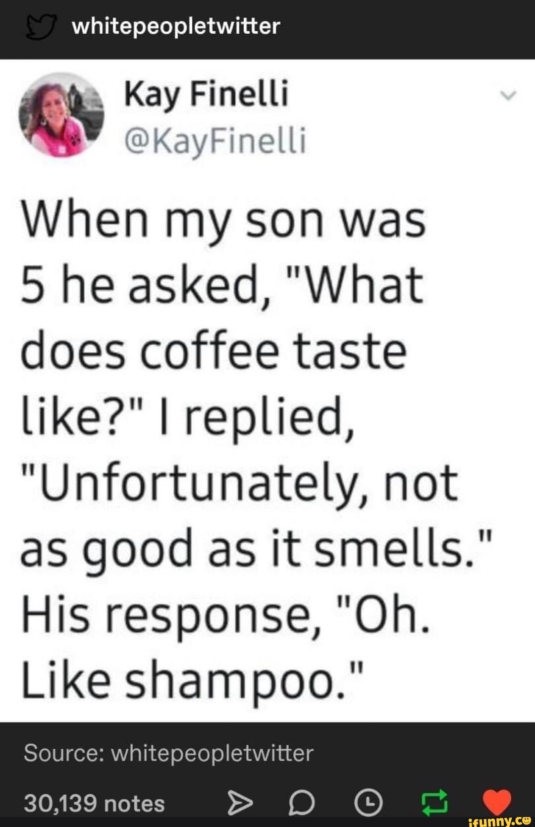 iS Kay Finelli
When my son was
5 he asked, "What
does coffee taste
like?" I replied,
"Unfortunately, not
as good as it smells."
His response, "Oh.
Like shampoo."
Source: whitepeopletwitter
