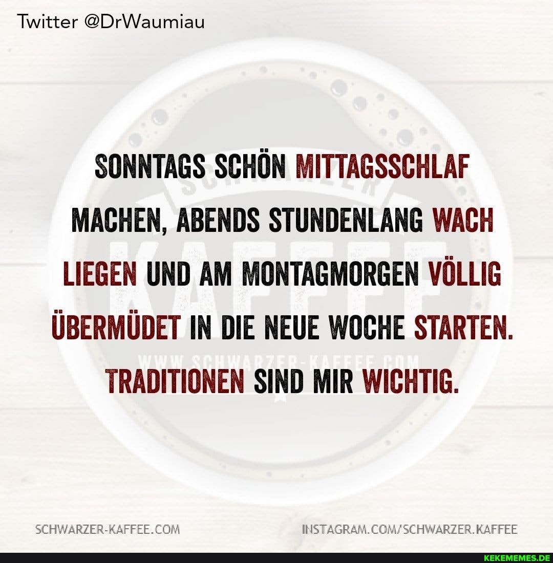 Twitter @DrWaumiau
SONNTAGS SCHÖN MITTAGSSCHLAF MACHEN, ABENDS STUNDENLANG WACH LIEGEN UND AM MONTAGMORGEN VÖLLIG ÜBERMÜDET IN DIE NEUE WOCHE STARTEN.
TRADITIONEN SIND MIR WICHTIG.