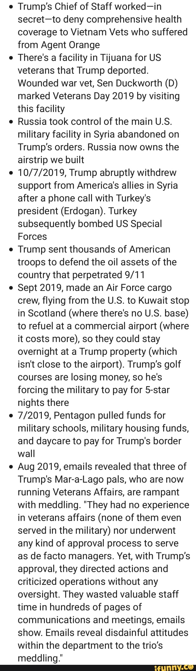 Trump's Chief of Staff worked-in
secret-to deny comprehensive health
coverage to Vietnam Vets who suffered
from Agent Orange
There's a facility in Tijuana for US
veterans that Trump deported.
Wounded war vet, Sen Duckworth (D)
marked Veterans Day 2019 by visiting
this facility
Russia took control of the main U.S.
military facility in Syria abandoned on
Trump's orders. Russia now owns the
airstrip we built
10/7/2019, Trump abruptly withdrew
support from America's allies in Syria
after a phone call with Turkey's
president (Erdogan). Turkey
subsequently bombed US Special
Forces
Trump sent thousands of American
troops to defend the oil assets of the
country that perpetrated 9/11
Sept 2019, made an Air Force cargo
crew, flying from the U.S. to Kuwait stop
in Scotland (where there's no U.S. base)
to refuel at a commercial airport (where
it costs more), so they could stay
overnight at a Trump property (which
isn't close to the airport). Trump's golf
courses are losing money, so he's
forcing the military to pay for 5-star
