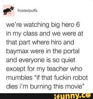 frostedputs
we're watching big hero 6
in my class and we were at that part where hiro and baymax were in the portal and everyone is so quiet except for my teacher who mumbles "if that fuckin robot dies i'm burning this movie"