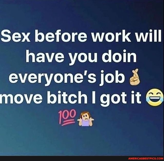 Sex before work will have you coin everyone's job 3 move bitch got it
Be