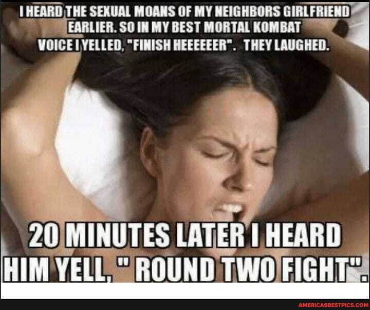 HEARD THE SEXUAL MOANS OF MY NEIGHBORS GIRLFRIEND PTEARLIER. SO IN MY BEST MORTAL KOMBAT
WOICE YELLED, "FINISH HEEEEEER". THEY LAUGHED.
LATER HEARD)
HIM YELL ROUND