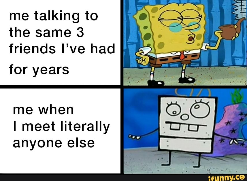 me talking to
the same 3
friends I've had
for years
me when
I meet literally
anyone else