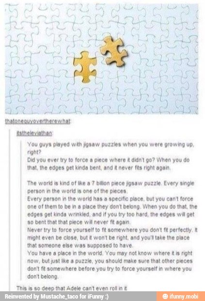 'You guys played with gnaw puzzles when you were growing up,
fight?
Did you ever try to force a piace where didnt 90? When you do
that, the edges pet kinda bent, and i never fts right again,
'The world is kind of the 7 biton piece josaw puzzle, Every single
person in the world is one of the pieces.
Every person in the world has a specific place, but you cant force
one of them to be ina place they dontt belong. When you do that, the
'edges get kinda wrinkled, and if you try too hard, the edges wil get
'80 bent that that piece wil never f& again
Never try o force yourself to ft somewhere you dont fk perfectly.
might even be close, but won't be right and you take the place
that someone else was supposed to have,
'You have a place in the world. You may not know where iis right
now, but just tke a puzzle, you should make sure that other pieces
dont ft somewhere before you try to force yourself n where you
don't belong,
'This ls so deso that Adele cant even rofl int