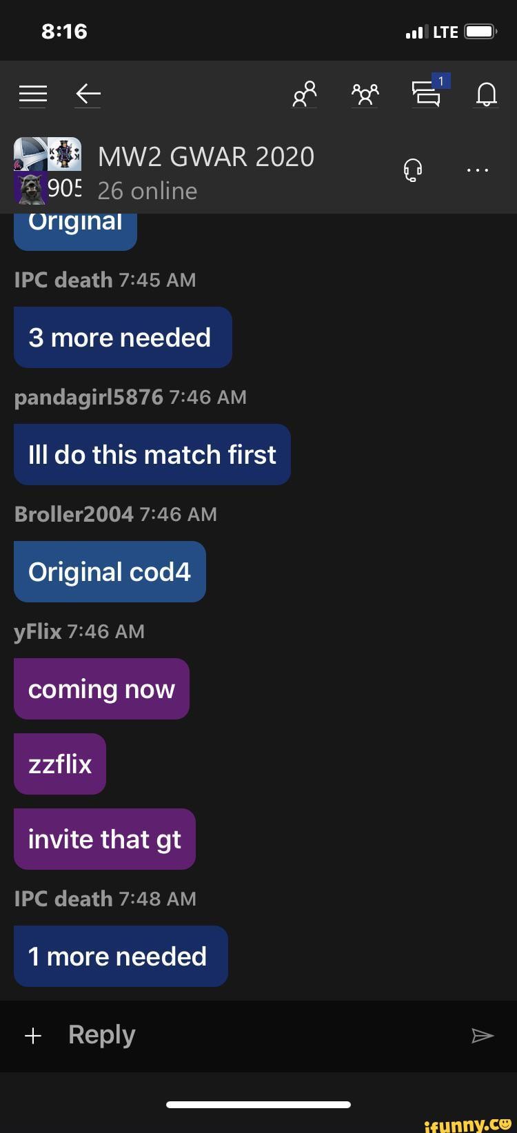 LTE )
GWAR 2020
26 online
Original
IPC death AM
3 more needed pandagirl5876 AM Ill do this match first
Broller2004 AM Original cod4 yFlix AM
coming now zzflix
invite that gt
IPC death AM
1 more needed
+ Reply