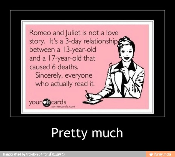 Romeo and
Juliet is not a love
story. It's a
3-day relationship,
between a
I 3-year-old
and a
I7-year-old that
caused 6 deaths.
Sincerely, everyone
who actually read it. La
Pretty much - Pretty much