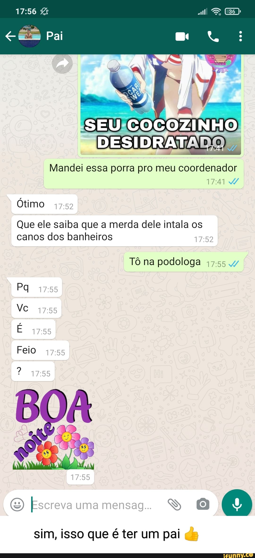 Pai
DESIDRATADO
Mandei essa porra pro meu coordenador
2,
Ótimo
Que ele saiba que a merda dele intala os canos dos banheiros
Tô na podologa
Feio
1755
Escreva uma mensag..
sim, isso que é ter um pai ds