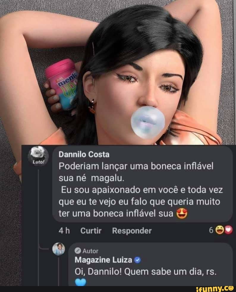 ilo Costa
poderiam lançar uma boneca inflável sua né magalu.
Eu sou apaixonado em você e toda vez que eu te vejo eu falo que queria muito
ter uma boneca inflável sua & ah Curtir Responder
autor
Magazine Luiza
Oi, Dannilo! Quem sabe um dia, rs.