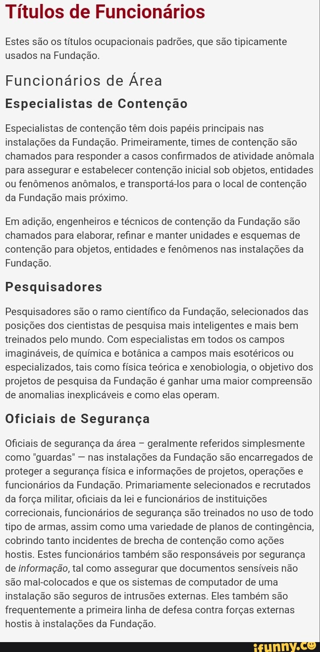Títulos de Funcionários
Estes são os títulos ocupacionais padrões, que são tipicamente usados na Fundação.
Funcionários de Área
Especialistas de Contenção
Especialistas de contenção têm dois papéis principais nas instalações da Fundação. Primeiramente, times de contenção são chamados para responder a casos confirmados de atividade anômala para assegurar e estabelecer contenção inicial sob objetos, entidades ou fenômenos anômalos, e transportá-los para o local de contenção da Fundação mais próximo.
Em adição, engenheiros e técnicos de contenção da Fundação são chamados para elaborar, refinar e manter unidades e esquemas de contenção para objetos, entidades e fenômenos nas instalações da
Fundação.
Pesquisadores
Pesquisadores são o ramo científico da Fundação, selecionados das posições dos cientistas de pesquisa mais inteligentes e mais bem treinados pelo mundo. Com especialistas em todos os campos imagináveis, de química e botânica a campos mais esotéricos ou especializados, tais como física teórica e xenobiologia, o objetivo dos projetos de pesquisa da Fundação é ganhar uma maior compreensão de anomalias inexplicáveis e como elas operam.
Oficiais de Segurança
Oficiais de segurança da área geralmente referidos simplesmente como "guardas" - nas instalações da Fundação são encarregados de proteger a segurança física e informações de projetos, operações e funcionários da Fundação. Primariamente selecionados e recrutados da força militar, oficiais da lei e funcionários de instituições correcionais, funcionários de segurança são treinados no uso de todo tipo de armas, assim como uma variedade de planos de contingência, cobrindo tanto incidentes de brecha de contenção como ações hostis. Estes funcionários também são responsáveis por segurança de informação, tal como assegurar que documentos sensíveis não são mal-colocados e que os sistemas de computador de uma instalação são seguros de intrusões externas. Eles também são frequentemente a primeira linha de defesa contra forças externas hostis à instalações da Fundação.