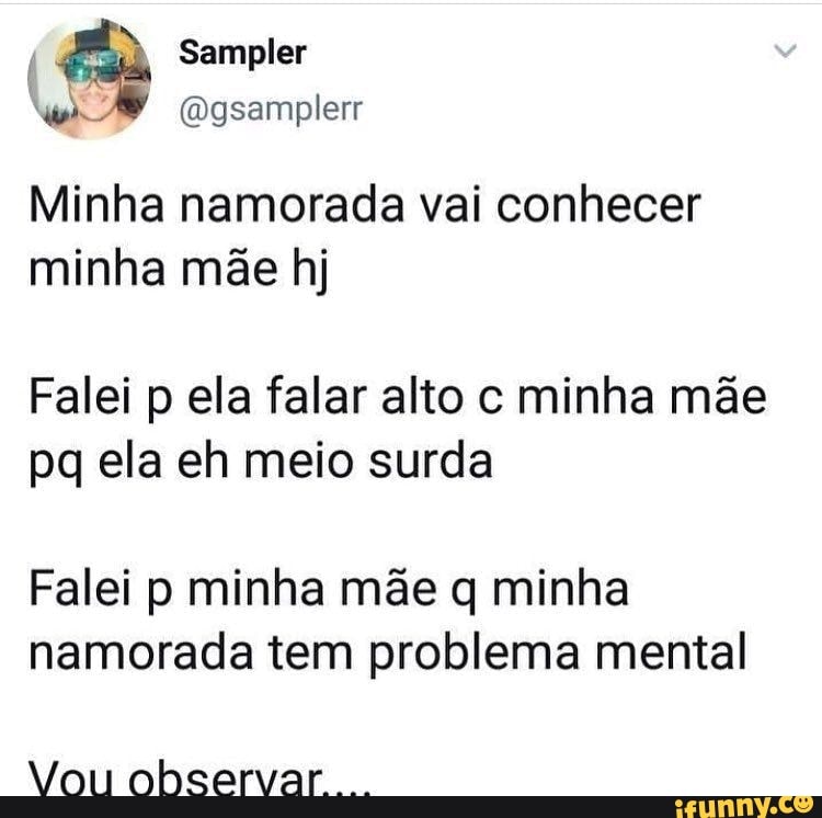 Sampler
Minha namorada vai conhecer minha mãe hj
Falei p ela falar alto c minha mãe pq ela eh meio surda
Falei p minha mãe q minha namorada tem problema mental
Vou observar