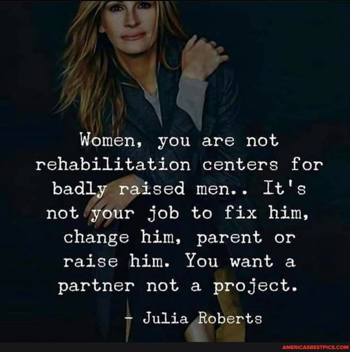 Women, you are not rehabilitation centers for badly raised men.. It's not your job to fix him, change him, parent or raise him. You want a partner not a project.
- Julia Roberts
