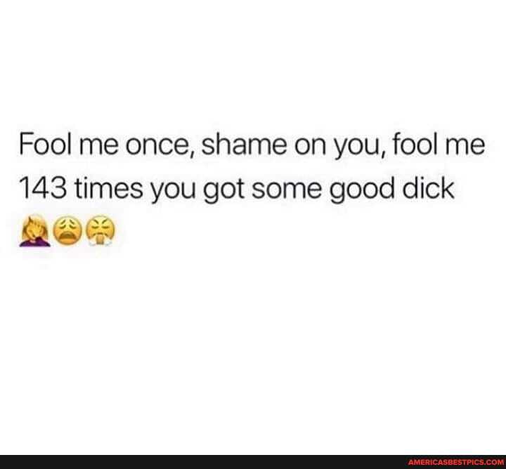 Fool me once, shame on you, fool me
143 times you got some good dick
