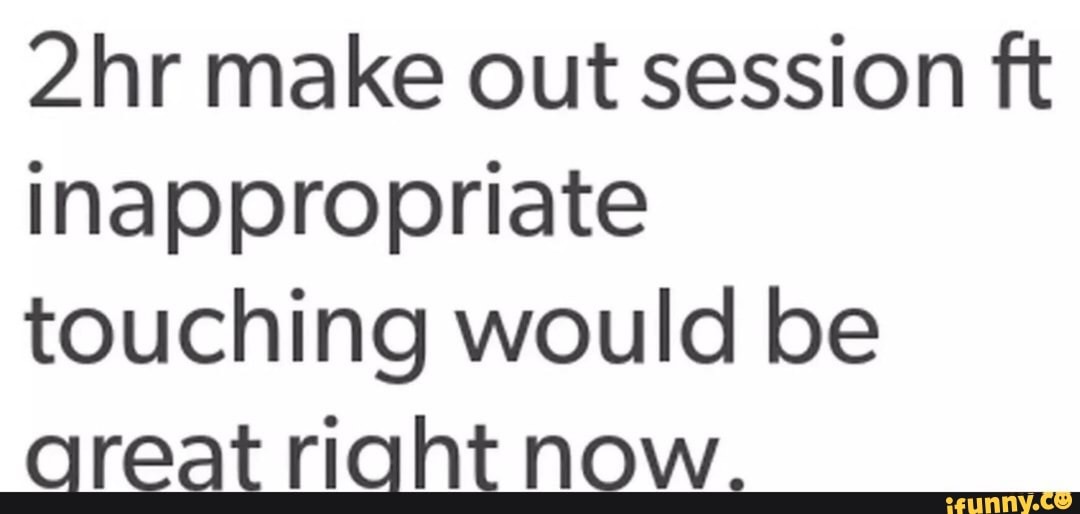 make out session ft inappropriate touching would be areat riaht now.