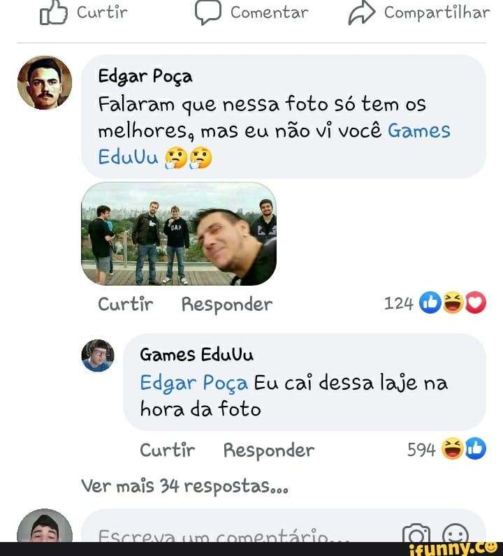 Curtir U) Comentar Compartilhar
Edgar Poça
Falaram que nessa foto só tem os
melhores, mas eu não vi você Games
EduUu
Curtir Responder
Games EduUu
Edgar Poça Eu cai dessa laje na hora da foto
Curtir Responder 594 & DD
Ver mais 34 respostas...
Fcrrova im camontária