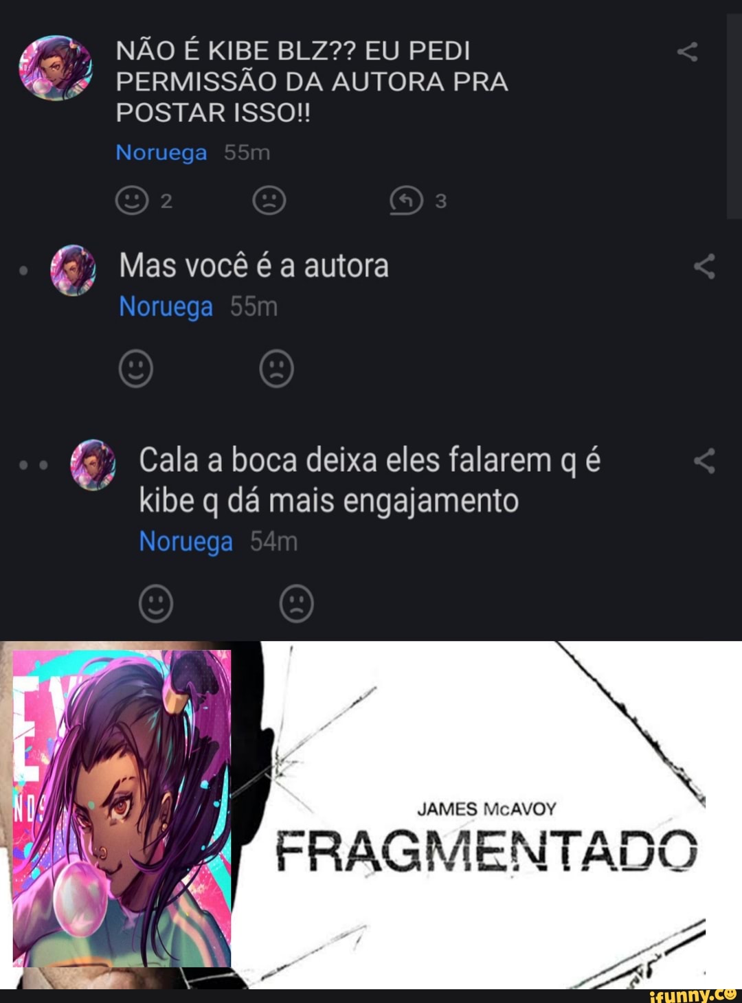 NÃO É KIBE BLZ?? EU PEDI PERMISSÃO DA AUTORA PRA POSTAR ISSO!!
Noruega
ME
2 3
Mas você é a autora
Noruega
Cala a boca deixa eles falarem q é
kibe q dá mais engajamento
Noruega
L Ná /8
JAMES FRAGMENTADO
