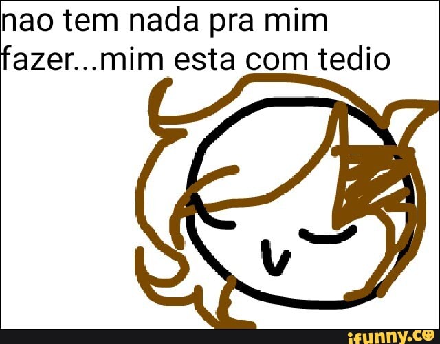 nao tem nada pra mim
fazer...mim esta com tedio