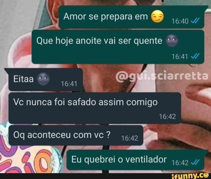 Amor se prepara em
Que hoje anoite vai ser quente
1641
Og"
Vc nunca foi safado assim comigo I I
Eitaa
Oq aconteceu com vc?
Eu quebrei o ventilador
queo