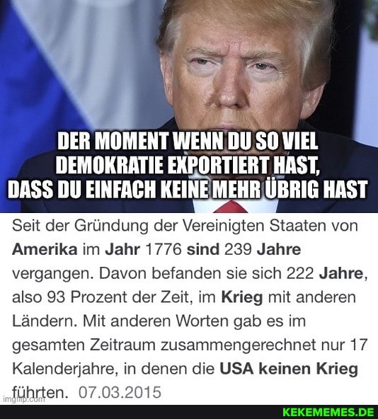 DER MOMENT WENN DU SO VIEL DEMOKRATIE EKRORTIERT HAST,
DASS DU EINFACH KEINE MEHR ÜBRIG HAST
Seit der Gründung der Vereinigten Staaten von
Amerika im Jahr 1776 sind 239 Jahre vergangen. Davon befanden sie sich 222 Jahre, also 93 Prozent der Zeit, im Krieg mit anderen
Ländern. Mit anderen Worten gab es im gesamten Zeitraum zusammengerechnet nur 17
Kalenderjahre, in denen die USA keinen Krieg