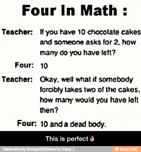 Four In Math:
Teacher: If you have 10 chocolate cakes
and someone asks for 2, how
many do you have left?
Four: 10
Teacher: Okay, well what if somebody
forcibly takes two of the cakes,
how many would you have left
then?
Four: 10 anda dead body.
This is perfect Y - This is perfect👌