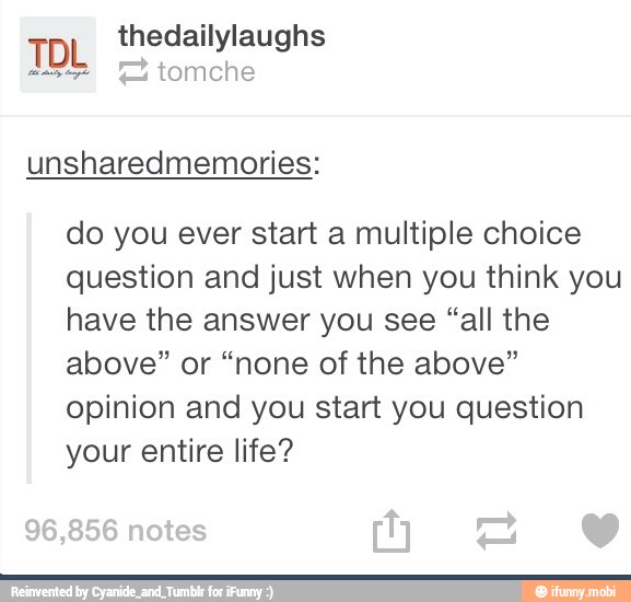 TD thedailylaughs
do you ever start a multiple choice
question and just when you think you
have the answer you see "all the
above" or "none of the above"
opinion and you start you question
your entire life?