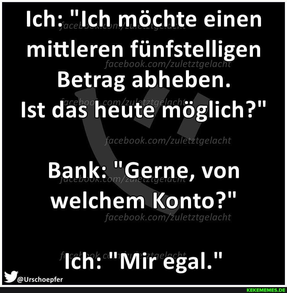 Ich: "Ich möchte einen mittleren fünfstelligen
Betrag abheben.
Ist das heute möglich?"
Bank: "Gerne, von welchem Konto?"
tgelacht
Ich: "Mir egal."