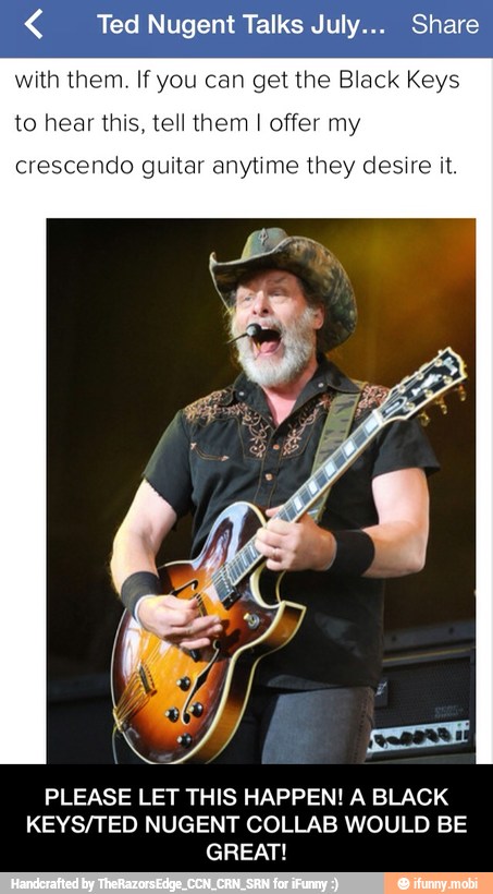 € Ted Nugent Talks July... Share
with them. If you can get the Black Keys
to hear this, tell them I offer my
crescendo guitar anytime they desire it.
PLEASE LET THIS HAPPEN! A BLACK
KEYS/TED NUGENT COLLAB WOULD BE
GREAT! - PLEASE LET THIS HAPPEN! A BLACK KEYS/TED NUGENT COLLAB WOULD BE GREAT!