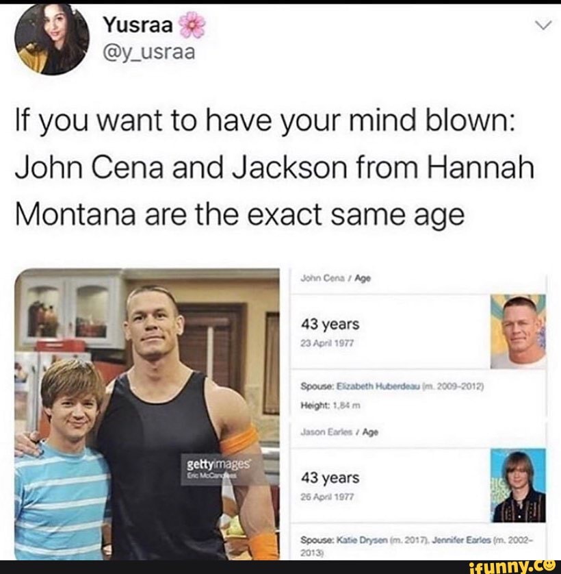 Yusraa lf you want to have your mind blown:
John Cena and Jackson from Hannah
Montana are the exact same age
Cona Age
43 years
'Spouse: Bizabeth Huberdesu
Height: 1.88
ton Age
43 years
'Spouse: Katie Drysen (m. 2017). Jennifer Earies 2002