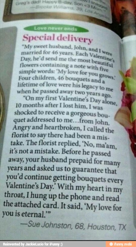 ATT.
Special delivery
and John, andy
Were married
for 46 years. Each Valer
tine, Day, he'd send
me the most beautinet flowers containing a note with,
simple words: 'My love for You greys.
Four children, 46 bouquets anda
lifetime of love were his legacy to
when he passed away two years a;
"On my first Valentine's Day al
10 months after I lost him, I was
shocked to receive a gorgeous bou-
quet addressed to me...from John,
Angry and heartbroken, I called the
florist to say there had been a mis.
take. The florist replied, 'No, ma'am,
it's nota mistake. Before he passed
away, your husband prepaid for many
years and asked us to guarantee that
you'd continue getting bouquets every
Valentine's Day.' With my heart in my throat, [hung up the phone and read
the attached card, It said, "My love for
you is eternal."
-Sue Johnston, 68, Houston, TX
"My sweet hu