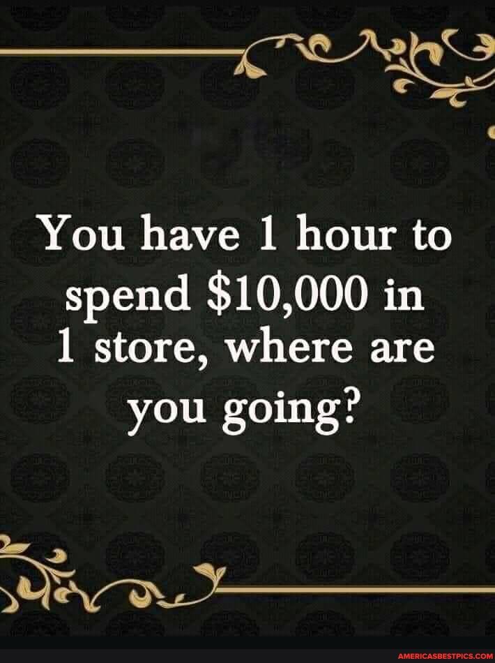 You have hour to spend $10,000 in
1 store, where are
you going?
