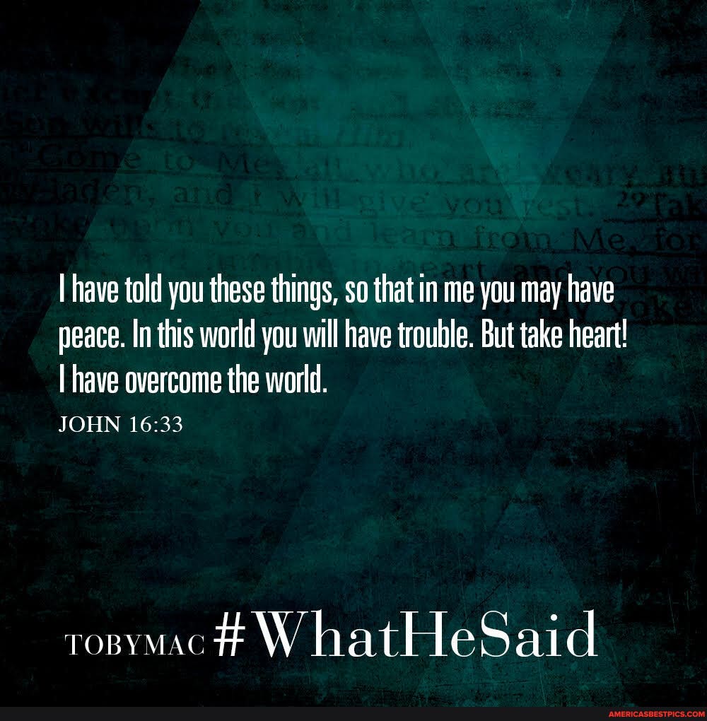 I have told you these things, so that in me you may have peace. In this world you will have trouble. But take heart!
I have overcome the world.
JOHN
W hatHeSaid