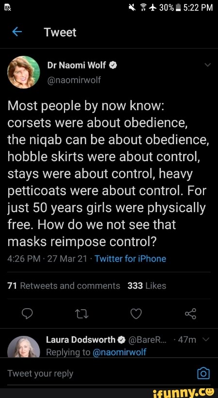 F 30% PM
< Tweet
Or Naomi Wolf
Most people by now know: corsets were about obedience, the niqab can be about obedience, hobble skirts were about control, stays were about control, heavy petticoats were about control. For just 50 years girls were physically free. How do we not see that masks reimpose control?
426 PM 27 Mar 21 Twitter for iPhone
and comments
Laura Dodsworth @ @BareR..
Replying to @naomirwolf
Tweet your reply