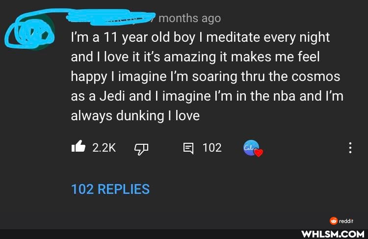 months ago
I'm 11 year old boy I meditate every night and I I love it it's amazing it makes me feel happy I imagine I'm soaring thru the cosmos as a Jedi and I imagine I'm in the nba and I'm always dunking I love
2.2K op
102 REPLIES