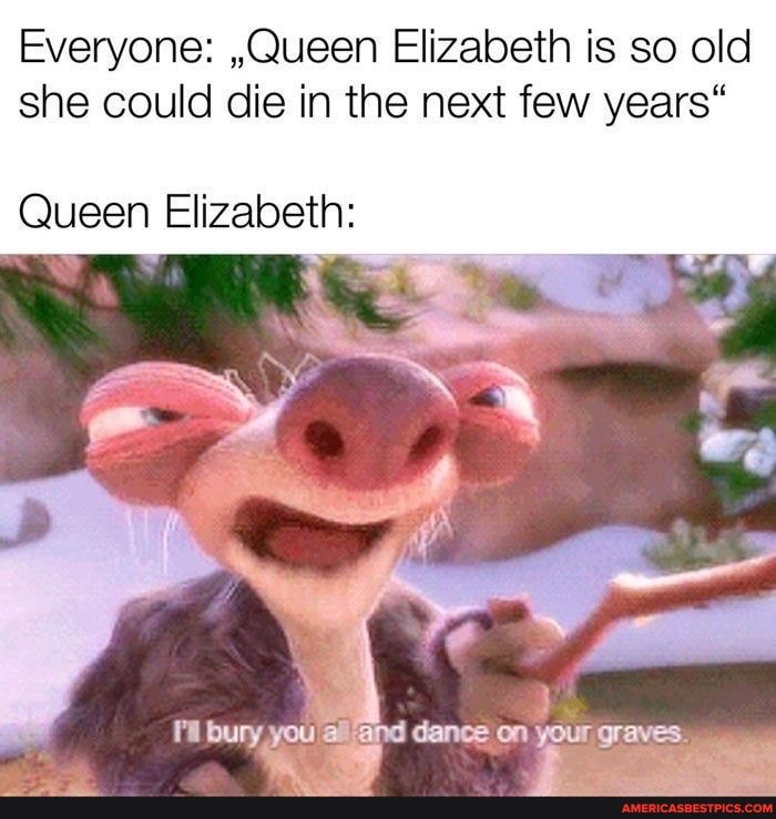 Everyone: ,,Queen Elizabeth is so old she could die in the next few years"
Queen Elizabeth: