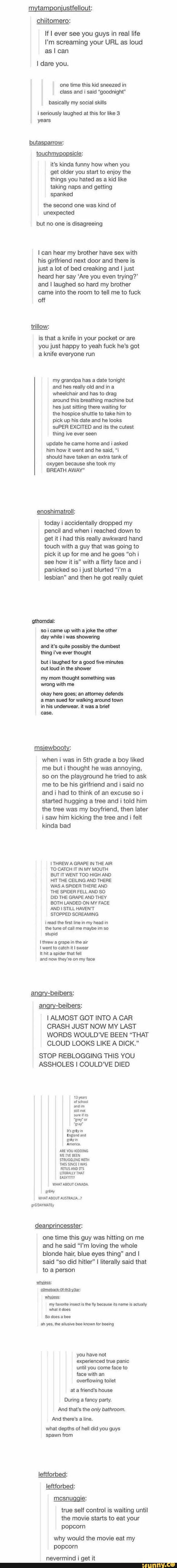 If I ever see you guys in real life
I'm screaming your URL as loud
as I can
one time this kid sneezed in
class and i said “goodnight"
basically social skills
i seriously laughed at this [or like 3
years
touohmygogsicle:
it's kinda funny how when you
get older you start to enjoy the
taking naps and getting
the second one was kind of
but no one is disagreeing
I can hear my brother have sex with
his girlfriend next door and there is
just a lot of bed creaking and i just
trying?‘
came into the room to tell me to fuck
off
is that a knife in your pocket or are
you just happy to yeah fuck he‘s got
a knife everyone run