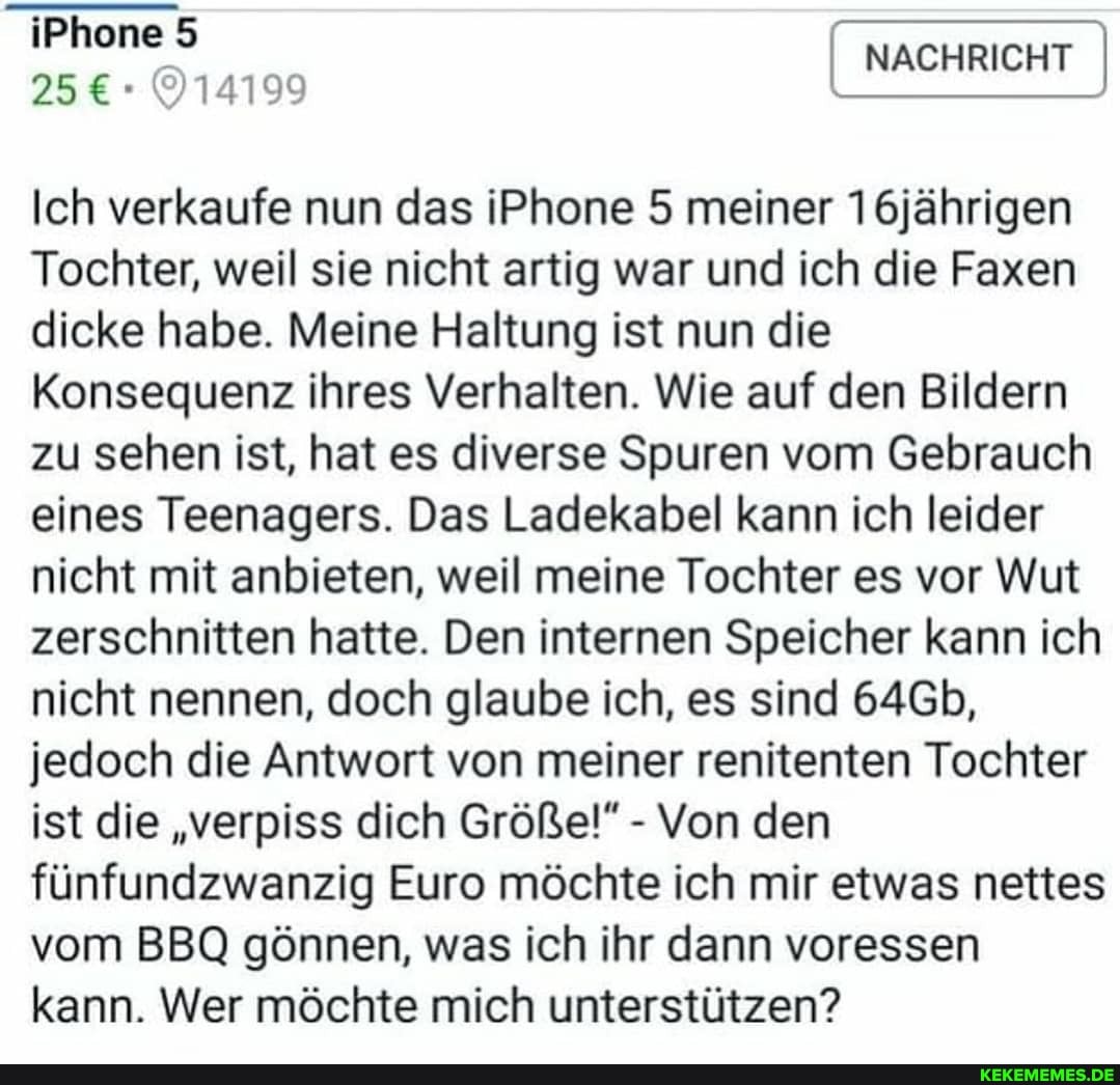 iPhone
1100 NACHRICHT
Ich verkaufe nun das iP 5 meiner 16jährigen
Tochter, weil sie nicht artig war und ich die Faxen dicke habe. Meine Haltung ist nun die
Konsequenz ihres Verhalten. Wie auf den Bildern zu sehen ist, hat es diverse Spuren vom Gebrauch eines Teenagers. Das Lade abel kann ich leider nicht mit anbieten, weil meine Tochter es vor Wut zerschnitten hatte. Den internen Speicher kann ich nicht nennen, doch glaube ich, es sind 64Gb, jedoch die Antwort von meiner renitenten Tochter ist die "verpiss dich Größe!" - Von den fünfundzwanzig Euro möchte ich mir etwas nettes vom BBQ gönnen, was ich ihr dann voressen kann. Wer möchte mich unterstützen?
