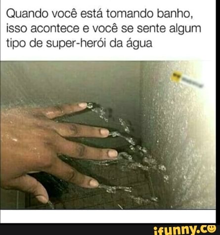 Quando você está tomando banho, isso acontece e você se sente algum
tipo de super-herói da água