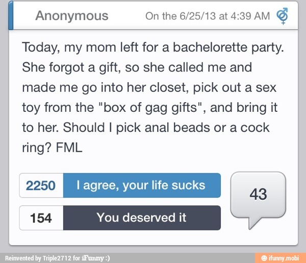 I
Today, my mom left for a bachelorette party.
She forgot a gift, so she called me and
made me go into her closet, pick out a sex
toy from the "box of gag gifts", and bring it
to her. Should I pick anal beads or a cock
ring? FML
154 You deserved it