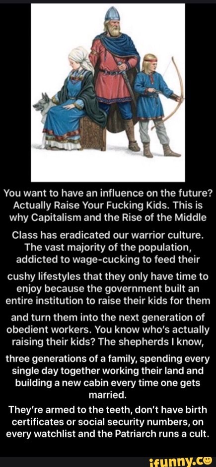 You want to have an influence on the future?
Actually Raise Your Fucking Kids. This is why Capitalism and the Rise of the Middle
Class has eradicated our warrior culture.
The vast majority of the population, addicted to wage-cucking to feed their
cushy lifestyles that they only have time to enjoy because the government built an entire institution to raise their kids for them
and turn them into the next generation of obedient workers. You know who's actually raising their kids? The shepherds I know,
three generations of a family, spending every single day together working their land and building a new cabin every time one gets married.
They're armed to the teeth, don't have birth certificates or social security numbers, on every watchlist and the Patriarch runs a cult. - They’re armed to the teeth, don’t have birth certificates or social security numbers, on every watchlist and the Patriarch runs a cult.