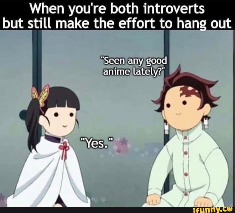 When you're both introverts but still make the effort to hang out
"Seen any good anime late
"Yes."